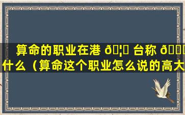 算命的职业在港 🦁 台称 🐋 什么（算命这个职业怎么说的高大上）